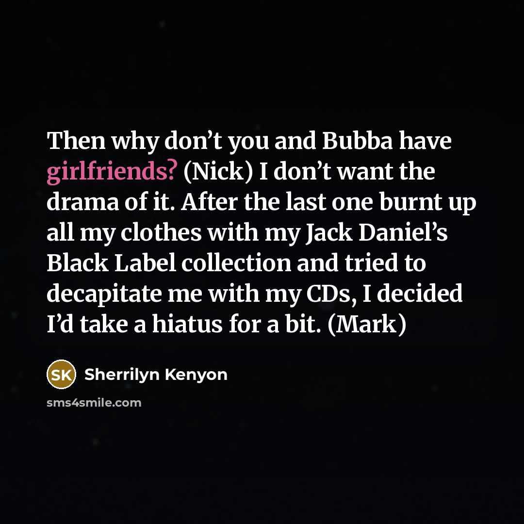 “Then why don’t you and Bubba have girlfriends? (Nick) I don’t want the drama of it. After the last one burnt up all my clothes with my Jack Daniel’s Black Label collection and tried to decapitate me with my CDs, I decided I’d take a hiatus for a bit. (Mark)” quote by Sherrilyn Kenyon