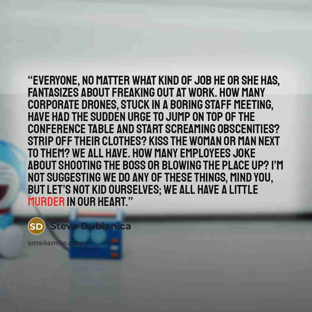 “Everyone, no matter what kind of job he or she has, fantasizes about freaking out at work. How many corporate drones, stuck in a boring staff meeting, have had the sudden urge to jump on top of the conference table and start screaming obscenities? Strip off their clothes? Kiss the woman or man…” quote by Steve Dublanica