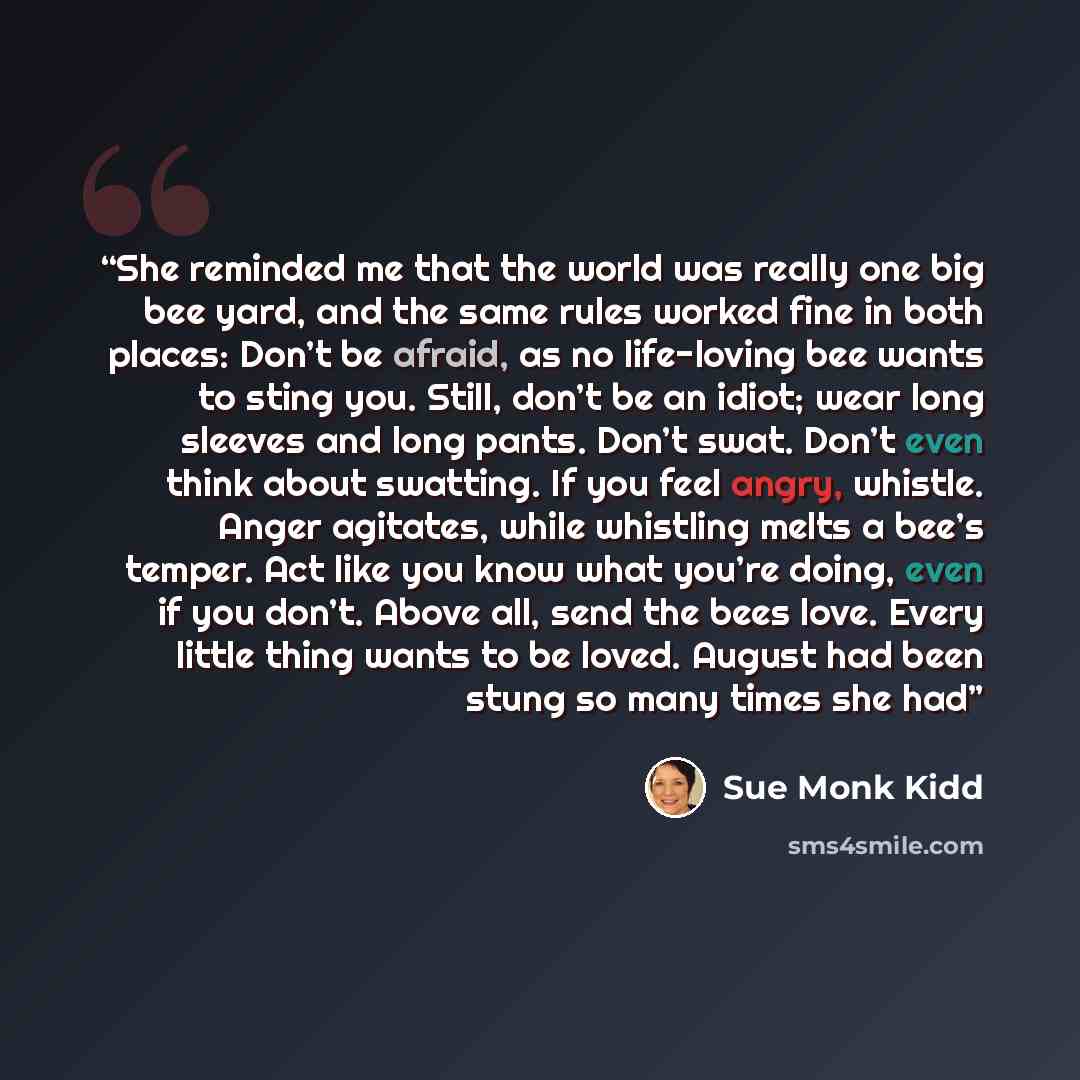 “She reminded me that the world was really one big bee yard, and the same rules worked fine in both places: Don’t be afraid, as no life-loving bee wants to sting you. Still, don’t be an idiot; wear long sleeves and long pants. Don’t swat. Don’t even think about swatting. If you feel angry, whistle…” quote by Sue Monk Kidd