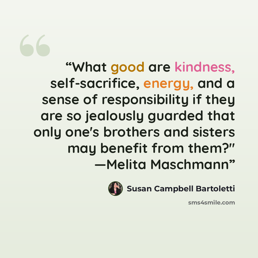 “What good are kindness, self-sacrifice, energy, and a sense of responsibility if they are so jealously guarded that only one's brothers and sisters may benefit from them?" —Melita Maschmann” quote by Susan Campbell Bartoletti