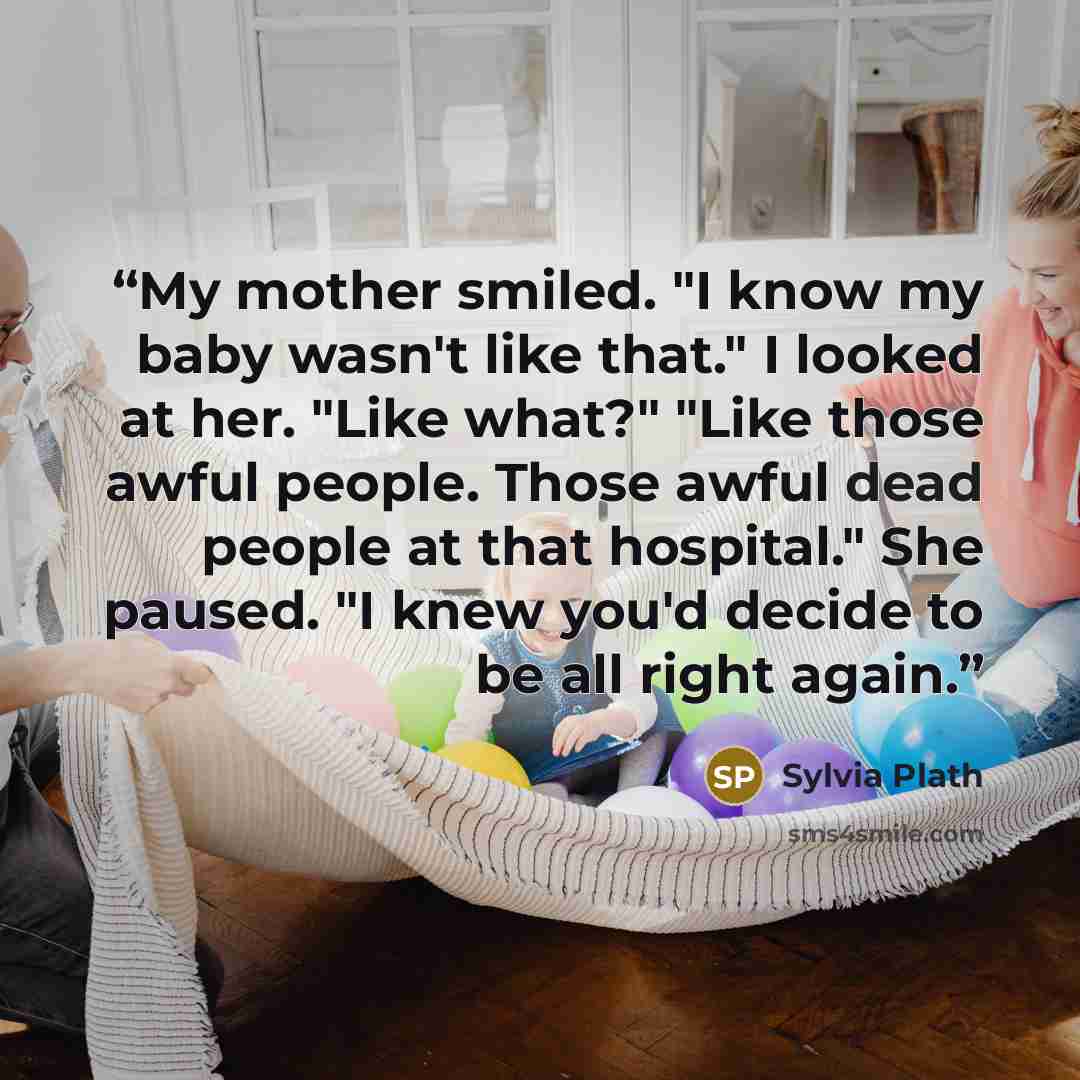 “My mother smiled. "I know my baby wasn't like that." I looked at her. "Like what?" "Like those awful people. Those awful dead people at that hospital." She paused. "I knew you'd decide to be all right again.” quote by Sylvia Plath