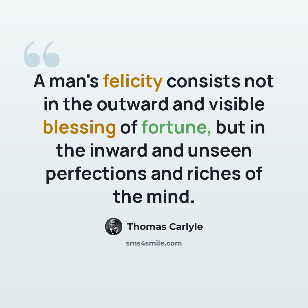 “A man's felicity consists not in the outward and visible blessing of fortune, but in the inward and unseen perfections and riches of the mind.” quote by Thomas Carlyle
