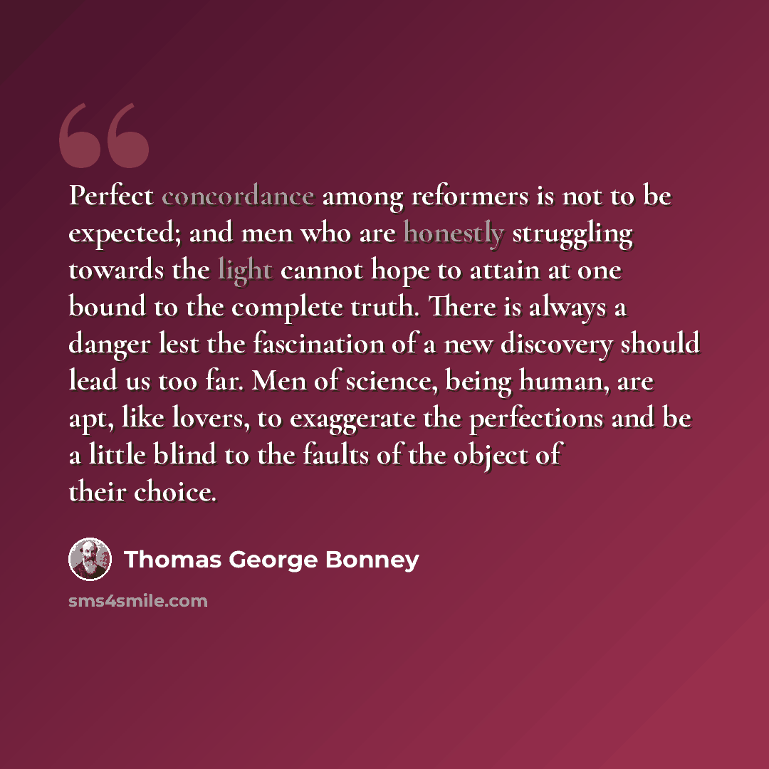 “Perfect concordance among reformers is not to be expected; and men who are honestly struggling towards the light cannot hope to attain at one bound to the complete truth. There is always a danger lest the fascination of a new discovery should lead us too far. Men of science, being human, are apt…” quote by Thomas George Bonney