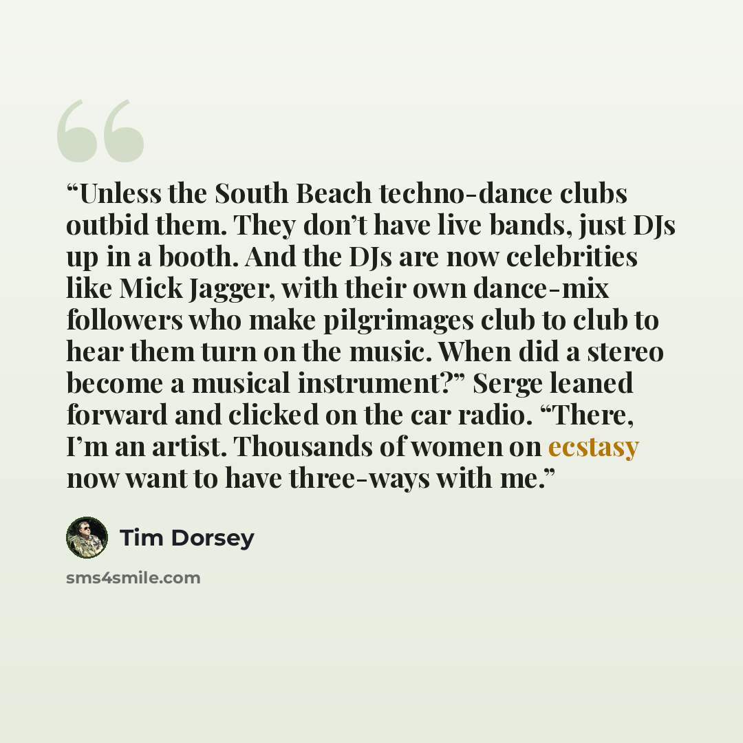“Unless the South Beach techno-dance clubs outbid them. They don’t have live bands, just DJs up in a booth. And the DJs are now celebrities like Mick Jagger, with their own dance-mix followers who make pilgrimages club to club to hear them turn on the music. When did a stereo become a musical…” quote by Tim Dorsey