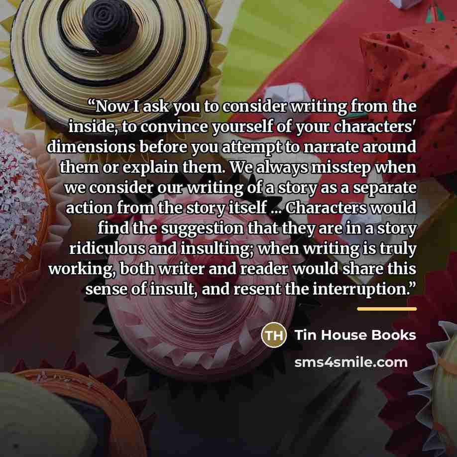 “Now I ask you to consider writing from the inside, to convince yourself of your characters' dimensions before you attempt to narrate around them or explain them. We always misstep when we consider our writing of a story as a separate action from the story itself ... Characters would find the…” quote by Tin House Books