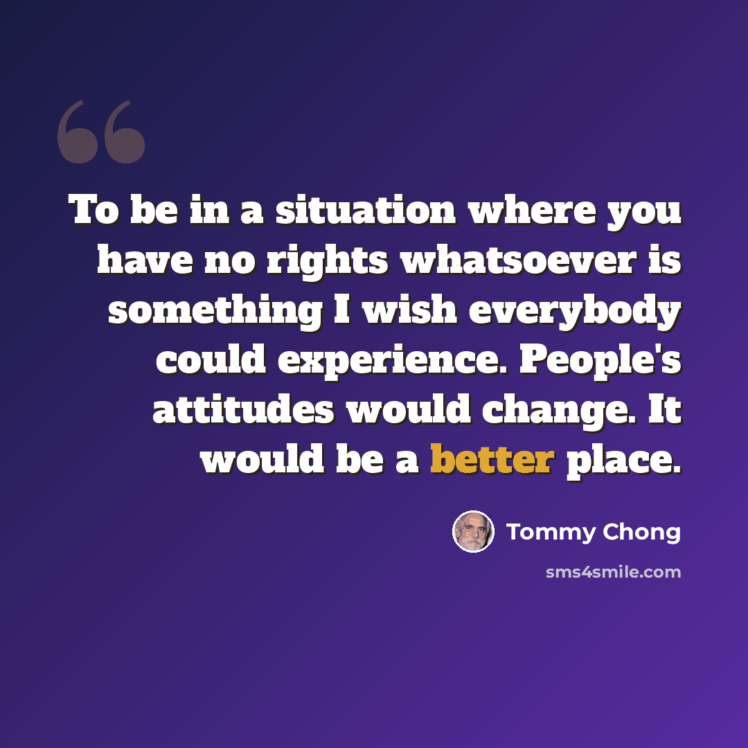 “To be in a situation where you have no rights whatsoever is something I wish everybody could experience. People's attitudes would change. It would be a better place.” quote by Tommy Chong