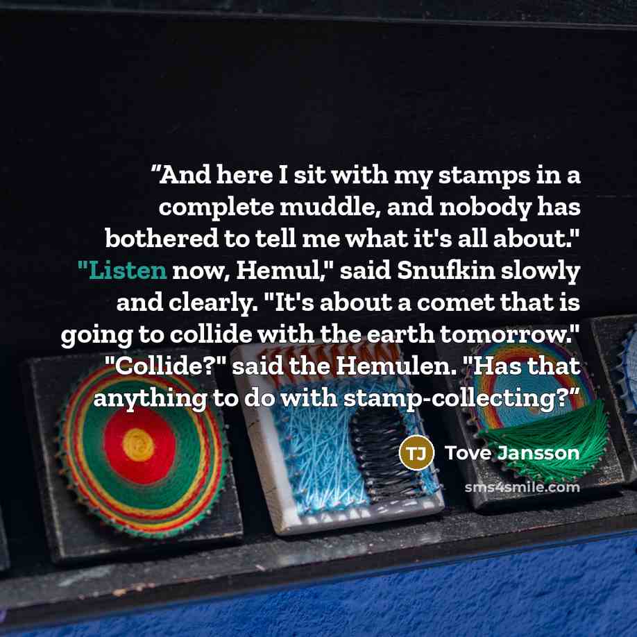 “And here I sit with my stamps in a complete muddle, and nobody has bothered to tell me what it's all about." "Listen now, Hemul," said Snufkin slowly and clearly. "It's about a comet that is going to collide with the earth tomorrow." "Collide?" said the Hemulen. "Has that anything to do with…” quote by Tove Jansson