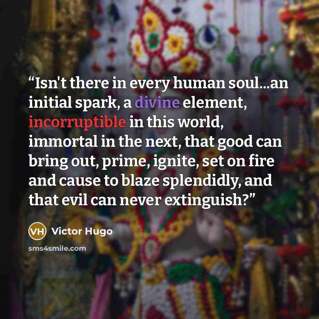 “Isn't there in every human soul...an initial spark, a divine element, incorruptible in this world, immortal in the next, that good can bring out, prime, ignite, set on fire and cause to blaze splendidly, and that evil can never extinguish?” quote by Victor Hugo