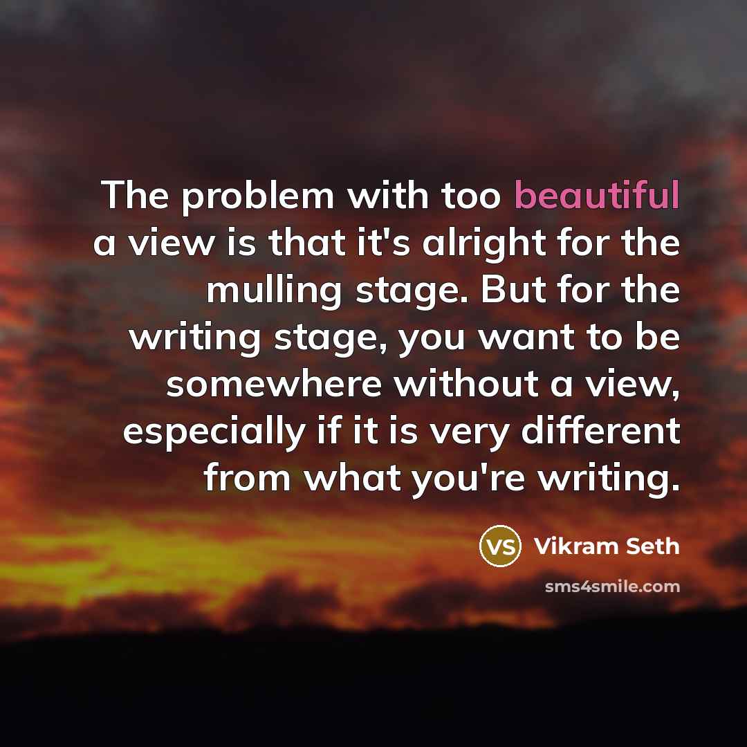 “The problem with too beautiful a view is that it's alright for the mulling stage. But for the writing stage, you want to be somewhere without a view, especially if it is very different from what you're writing.” quote by Vikram Seth