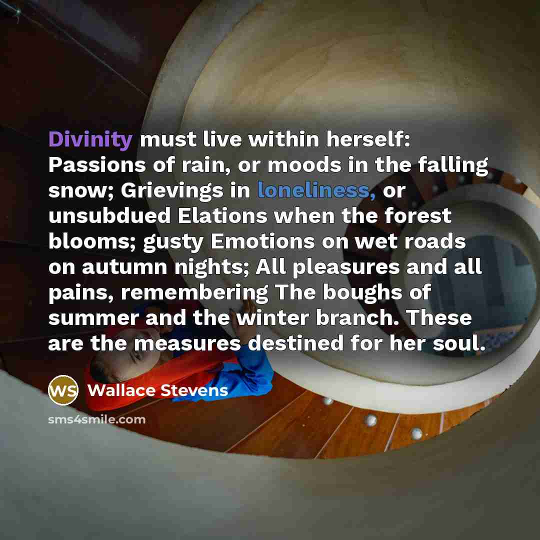 “Divinity must live within herself: Passions of rain, or moods in the falling snow; Grievings in loneliness, or unsubdued Elations when the forest blooms; gusty Emotions on wet roads on autumn nights; All pleasures and all pains, remembering The boughs of summer and the winter branch. These are the…” quote by Wallace Stevens