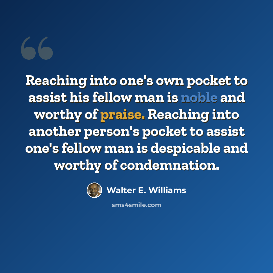 “Reaching into one's own pocket to assist his fellow man is noble and worthy of praise. Reaching into another person's pocket to assist one's fellow man is despicable and worthy of condemnation.” quote by Walter E. Williams