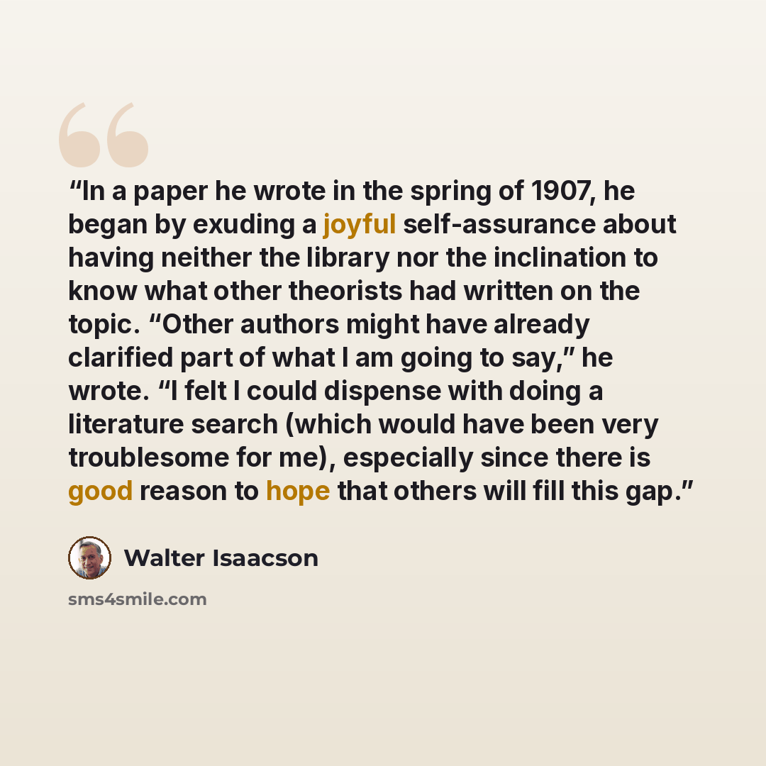 “In a paper he wrote in the spring of 1907, he began by exuding a joyful self-assurance about having neither the library nor the inclination to know what other theorists had written on the topic. “Other authors might have already clarified part of what I am going to say,” he wrote. “I felt I could…” quote by Walter Isaacson