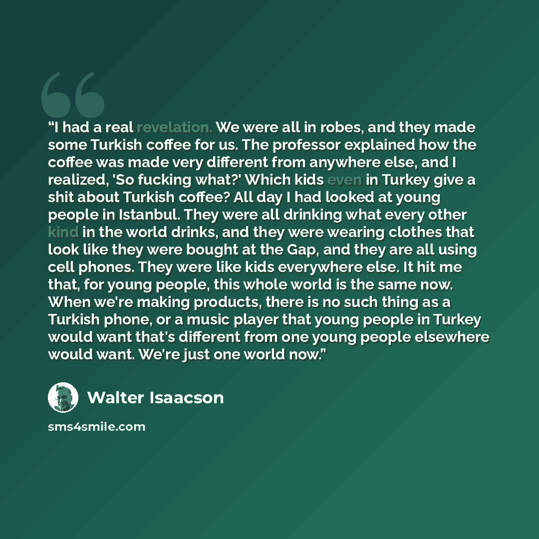 “I had a real revelation. We were all in robes, and they made some Turkish coffee for us. The professor explained how the coffee was made very different from anywhere else, and I realized, 'So fucking what?' Which kids even in Turkey give a shit about Turkish coffee? All day I had looked at young…” quote by Walter Isaacson