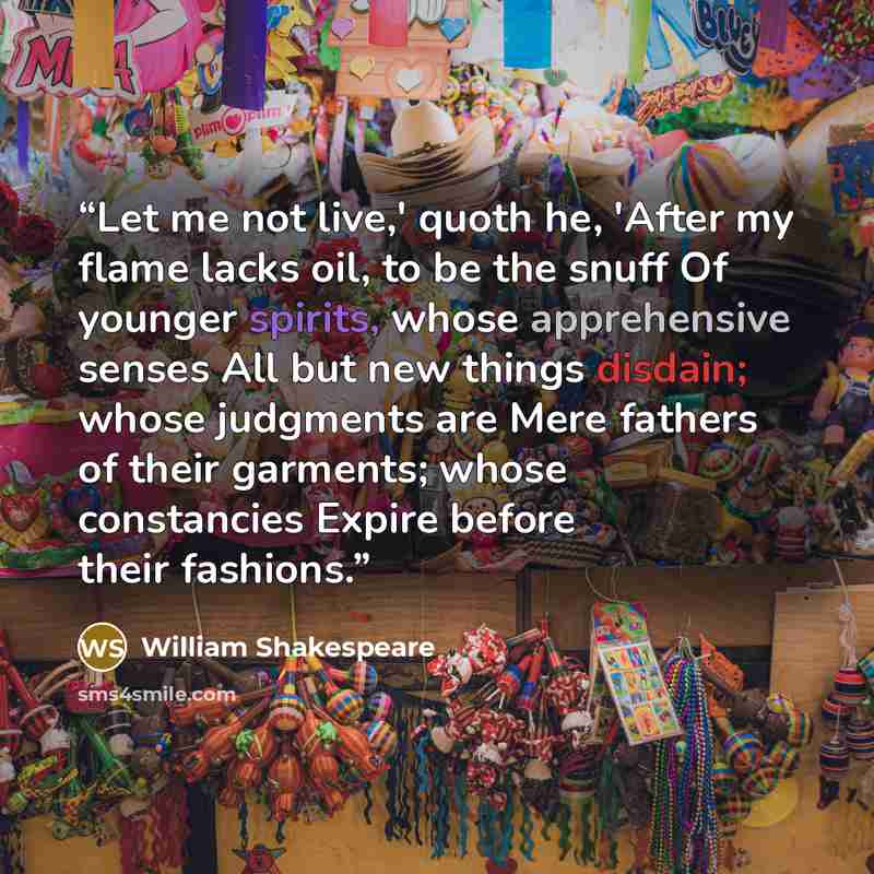 “Let me not live,' quoth he, 'After my flame lacks oil, to be the snuff Of younger spirits, whose apprehensive senses All but new things disdain; whose judgments are Mere fathers of their garments; whose constancies Expire before their fashions.” quote by William Shakespeare