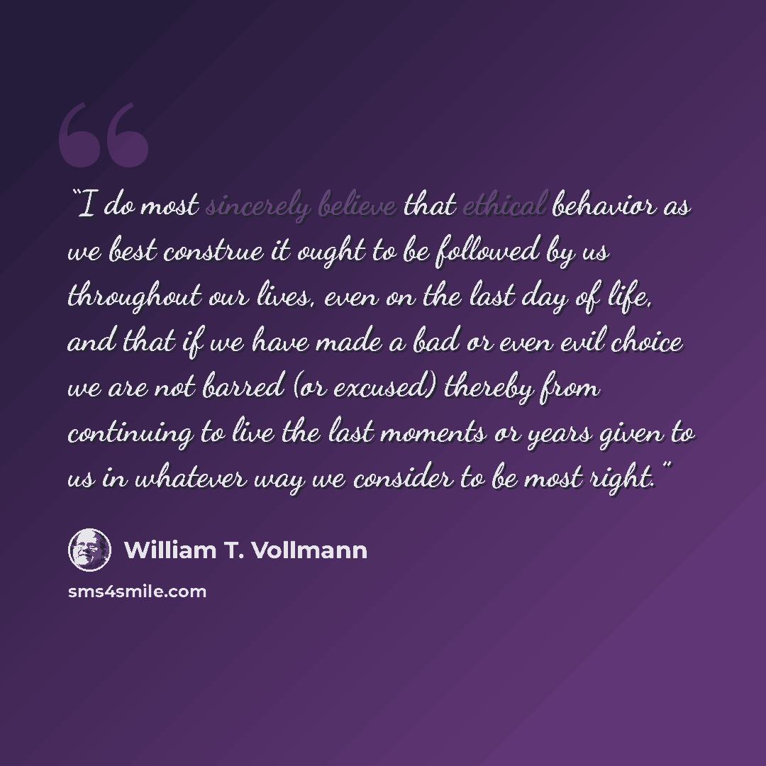 “I do most sincerely believe that ethical behavior as we best construe it ought to be followed by us throughout our lives, even on the last day of life, and that if we have made a bad or even evil choice we are not barred (or excused) thereby from continuing to live the last moments or years given…” quote by William T. Vollmann