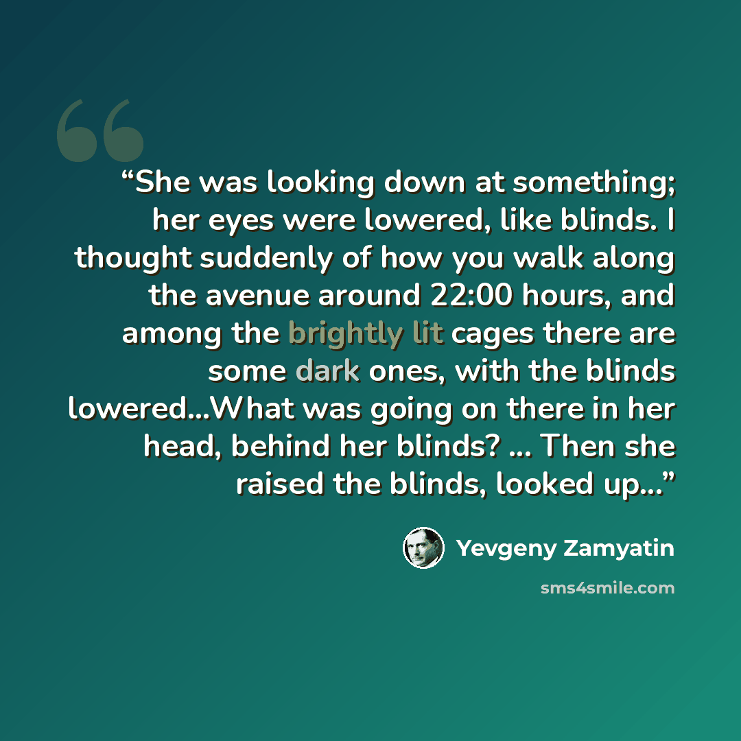 “She was looking down at something; her eyes were lowered, like blinds. I thought suddenly of how you walk along the avenue around 22:00 hours, and among the brightly lit cages there are some dark ones, with the blinds lowered...What was going on there in her head, behind her blinds? ... Then she…” quote by Yevgeny Zamyatin