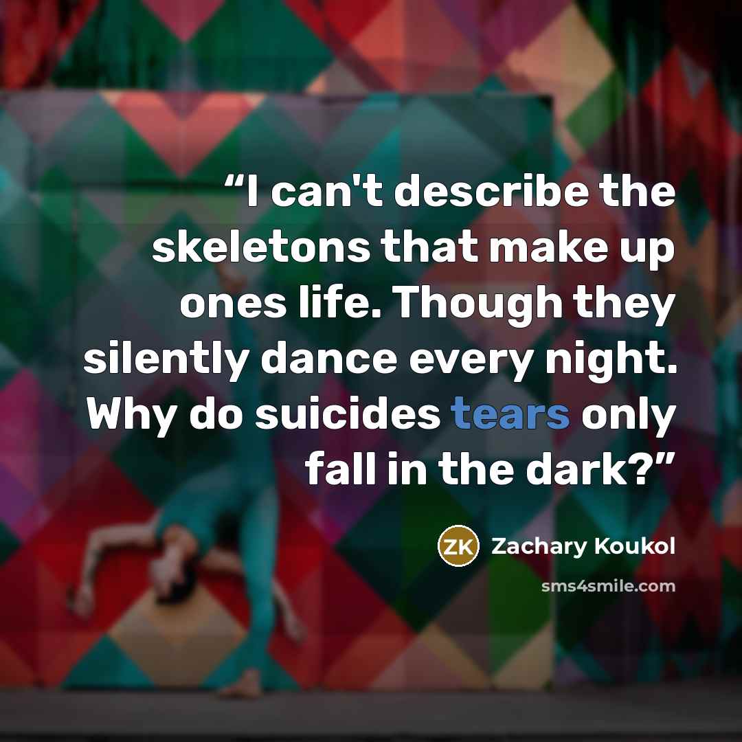 “I can't describe the skeletons that make up ones life. Though they silently dance every night. Why do suicides tears only fall in the dark?” quote by Zachary Koukol