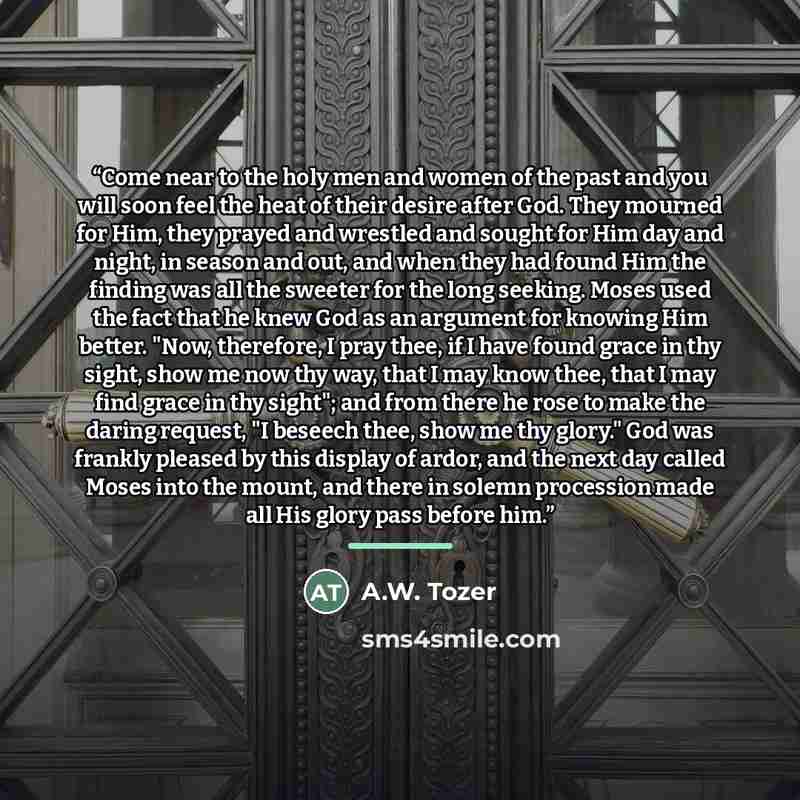 “Come near to the holy men and women of the past and you will soon feel the heat of their desire after God. They mourned for Him, they prayed and wrestled and sought for Him day and night, in season and out, and when they had found Him the finding was all the sweeter for the long seeking. Moses…” quote by A.W. Tozer