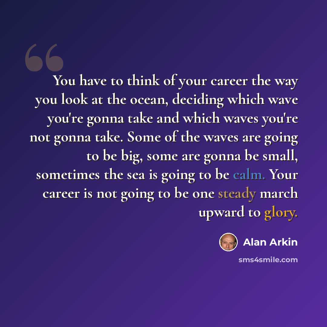 “You have to think of your career the way you look at the ocean, deciding which wave you're gonna take and which waves you're not gonna take. Some of the waves are going to be big, some are gonna be small, sometimes the sea is going to be calm. Your career is not going to be one steady march upward…” quote by Alan Arkin