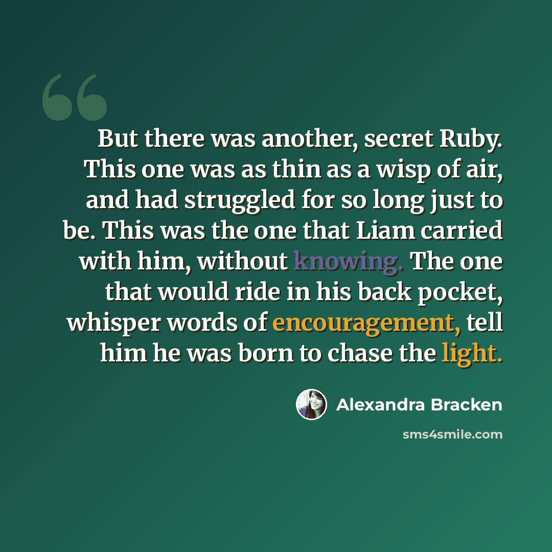 “But there was another, secret Ruby. This one was as thin as a wisp of air, and had struggled for so long just to be. This was the one that Liam carried with him, without knowing. The one that would ride in his back pocket, whisper words of encouragement, tell him he was born to chase the light.” quote by Alexandra Bracken