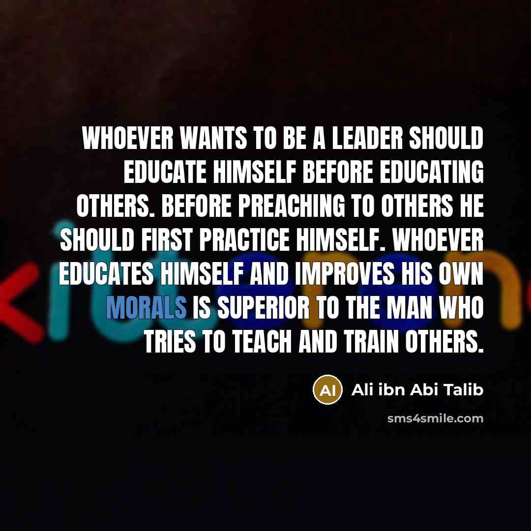 “Whoever wants to be a leader should educate himself before educating others. Before preaching to others he should first practice himself. Whoever educates himself and improves his own morals is superior to the man who tries to teach and train others.” quote by Ali ibn Abi Talib