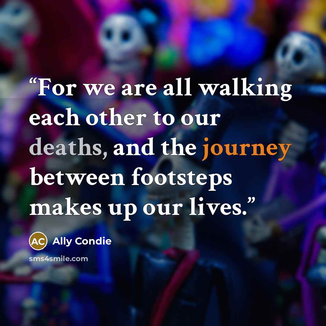 “For we are all walking each other to our deaths, and the journey between footsteps makes up our lives.” quote by Ally Condie