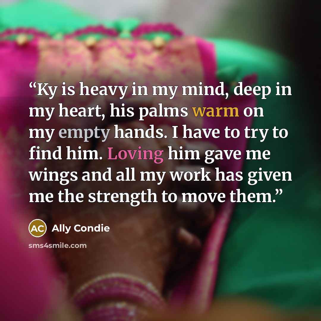 “Ky is heavy in my mind, deep in my heart, his palms warm on my empty hands. I have to try to find him. Loving him gave me wings and all my work has given me the strength to move them.” quote by Ally Condie