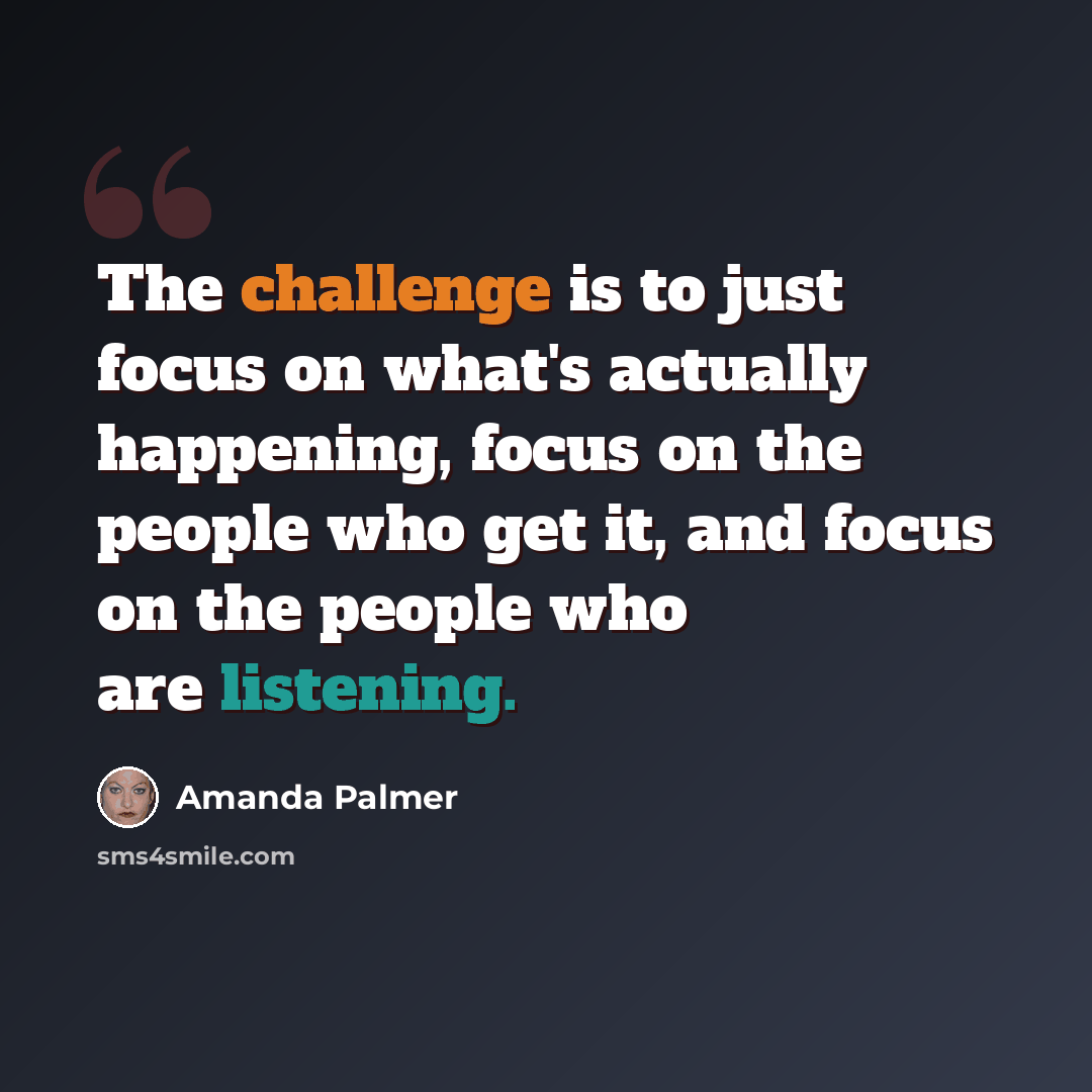 “The challenge is to just focus on what's actually happening, focus on the people who get it, and focus on the people who are listening.” quote by Amanda Palmer