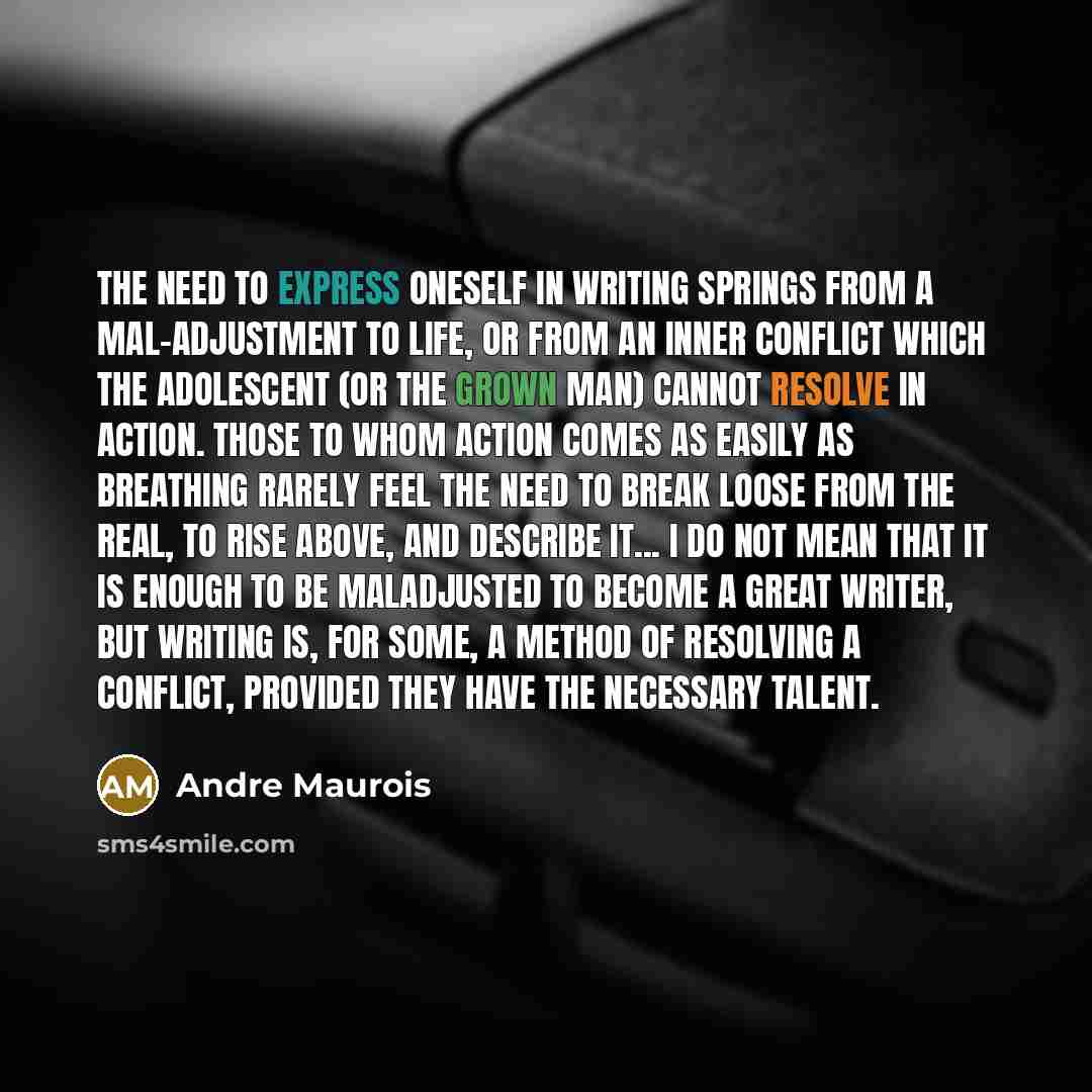 “The need to express oneself in writing springs from a mal-adjustment to life, or from an inner conflict which the adolescent (or the grown man) cannot resolve in action. Those to whom action comes as easily as breathing rarely feel the need to break loose from the real, to rise above, and describe…” quote by Andre Maurois