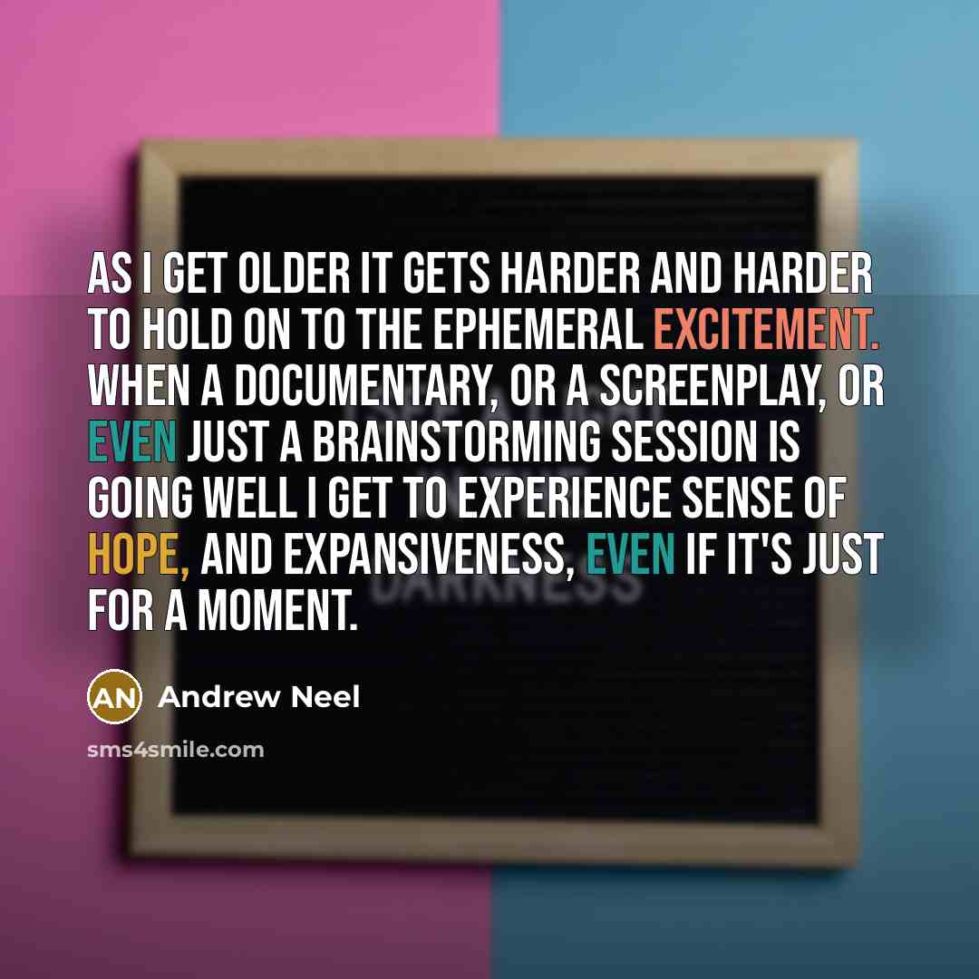 “As I get older it gets harder and harder to hold on to the ephemeral excitement. When a documentary, or a screenplay, or even just a brainstorming session is going well I get to experience sense of hope, and expansiveness, even if it's just for a moment.” quote by Andrew Neel