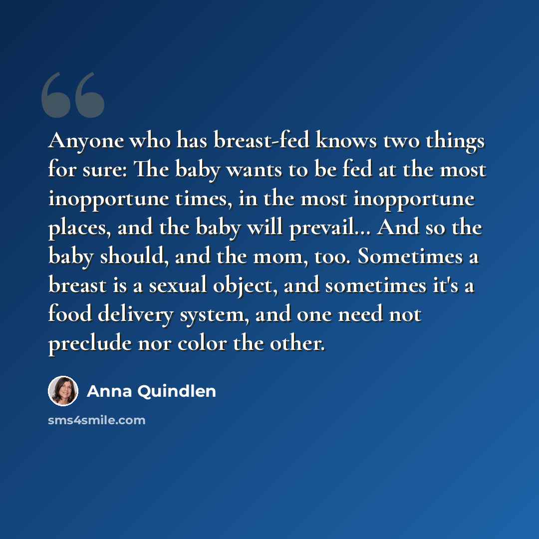 “Anyone who has breast-fed knows two things for sure: The baby wants to be fed at the most inopportune times, in the most inopportune places, and the baby will prevail… And so the baby should, and the mom, too. Sometimes a breast is a sexual object, and sometimes it's a food delivery system, and…” quote by Anna Quindlen