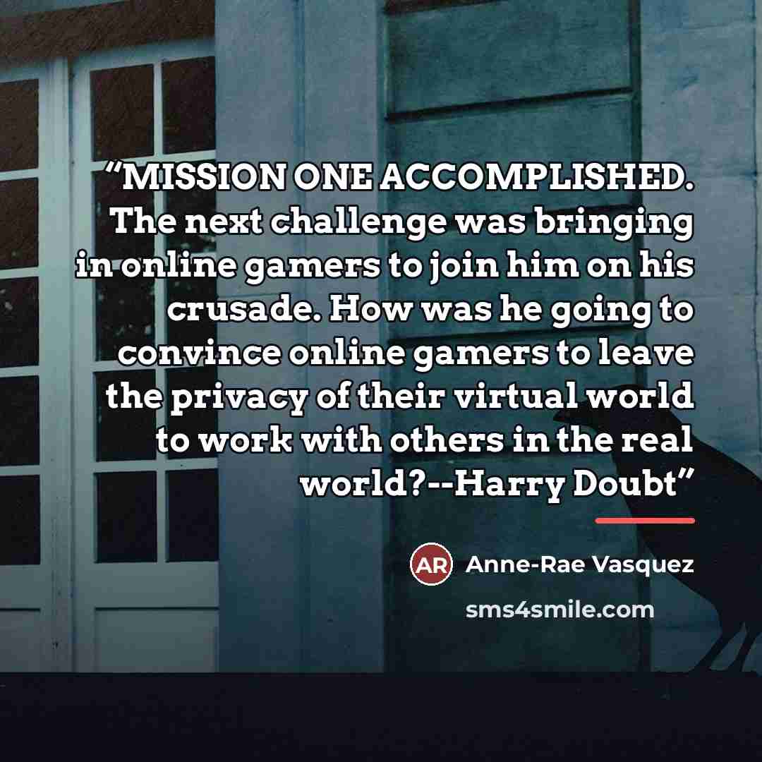 “MISSION ONE ACCOMPLISHED. The next challenge was bringing in online gamers to join him on his crusade. How was he going to convince online gamers to leave the privacy of their virtual world to work with others in the real world?--Harry Doubt” quote by Anne-Rae Vasquez