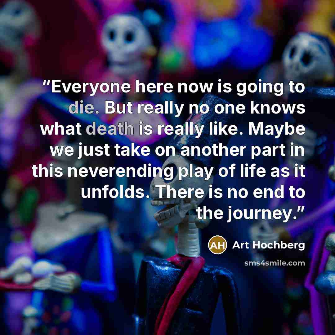“Everyone here now is going to die. But really no one knows what death is really like. Maybe we just take on another part in this neverending play of life as it unfolds. There is no end to the journey.” quote by Art Hochberg
