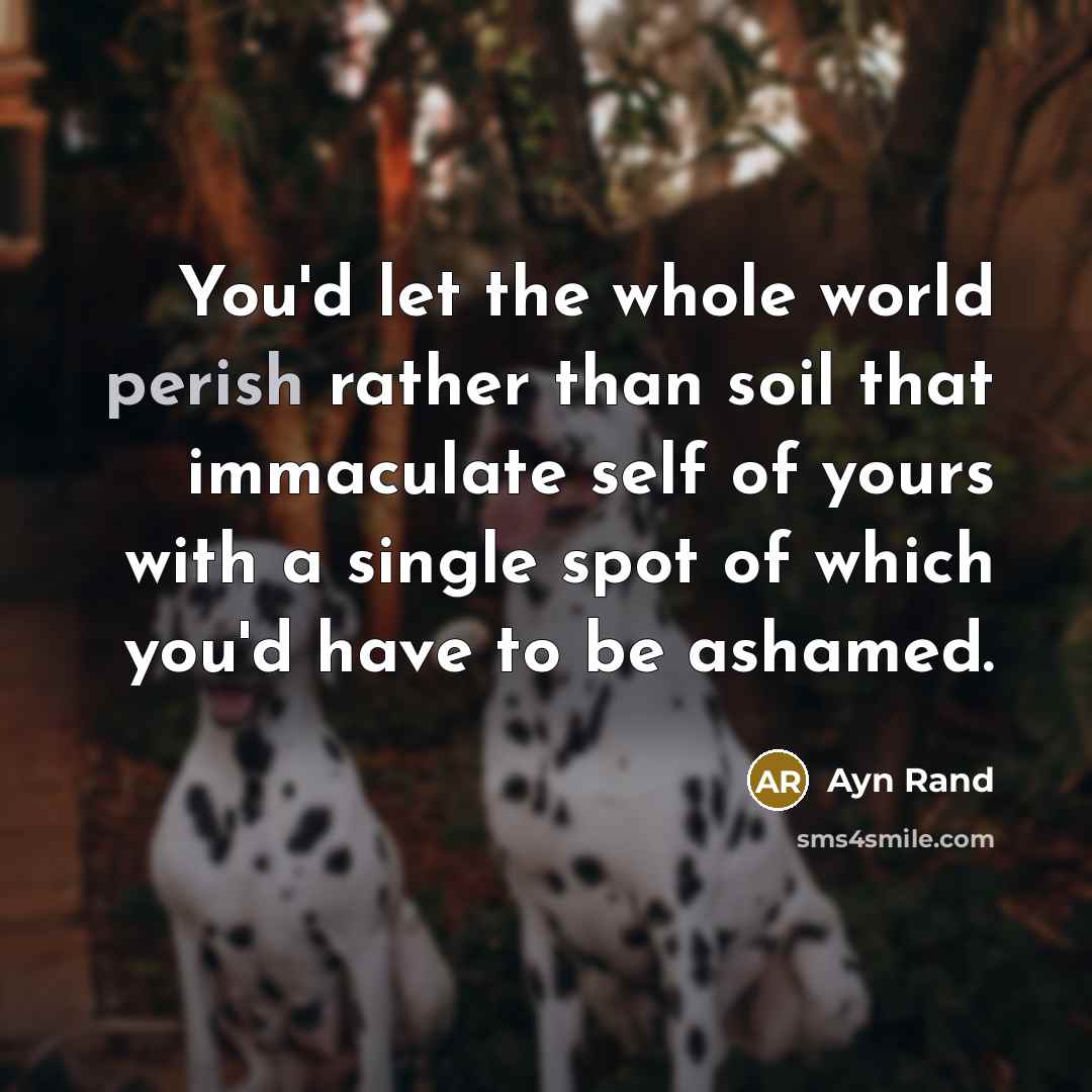 “You'd let the whole world perish rather than soil that immaculate self of yours with a single spot of which you'd have to be ashamed.” quote by Ayn Rand