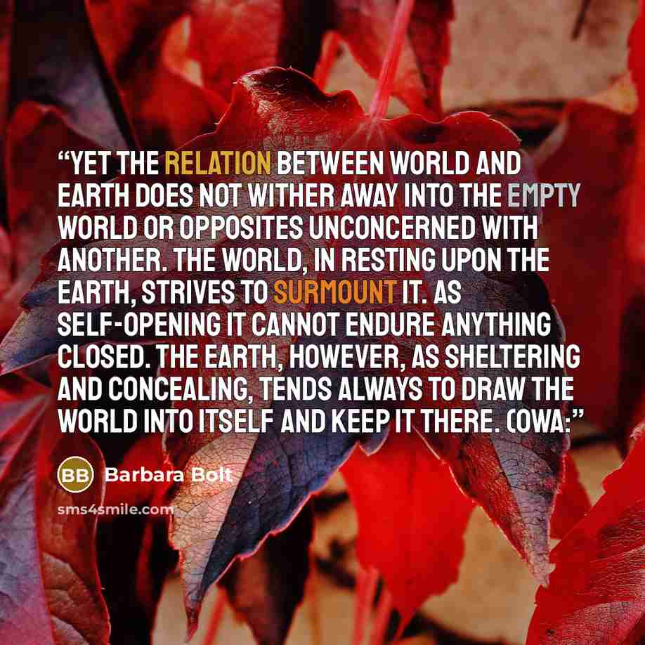 “Yet the relation between world and earth does not wither away into the empty world or opposites unconcerned with another. The world, in resting upon the earth, strives to surmount it. As self-opening it cannot endure anything closed. The earth, however, as sheltering and concealing, tends always…” quote by Barbara Bolt