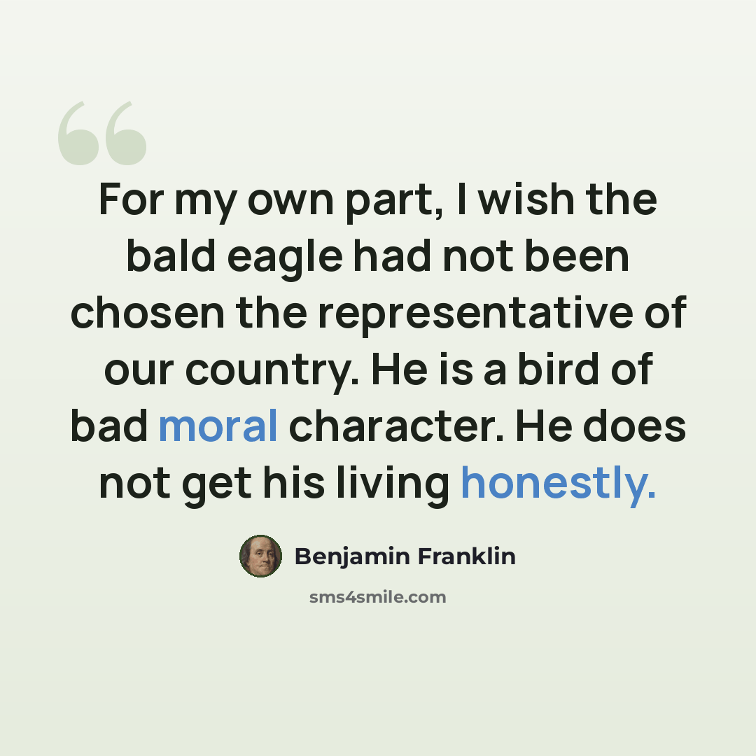 “For my own part, I wish the bald eagle had not been chosen the representative of our country. He is a bird of bad moral character. He does not get his living honestly.” quote by Benjamin Franklin