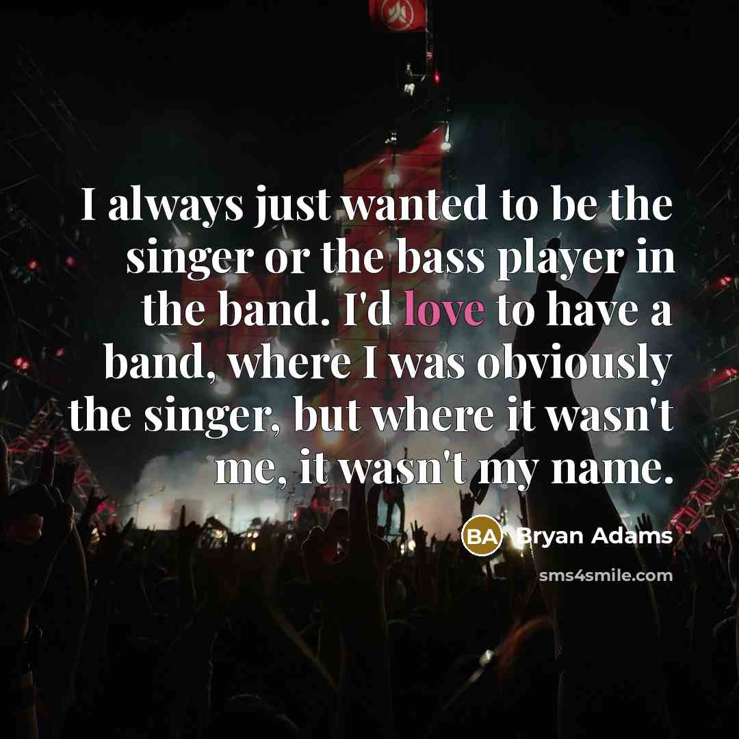 “I always just wanted to be the singer or the bass player in the band. I'd love to have a band, where I was obviously the singer, but where it wasn't me, it wasn't my name.” quote by Bryan Adams