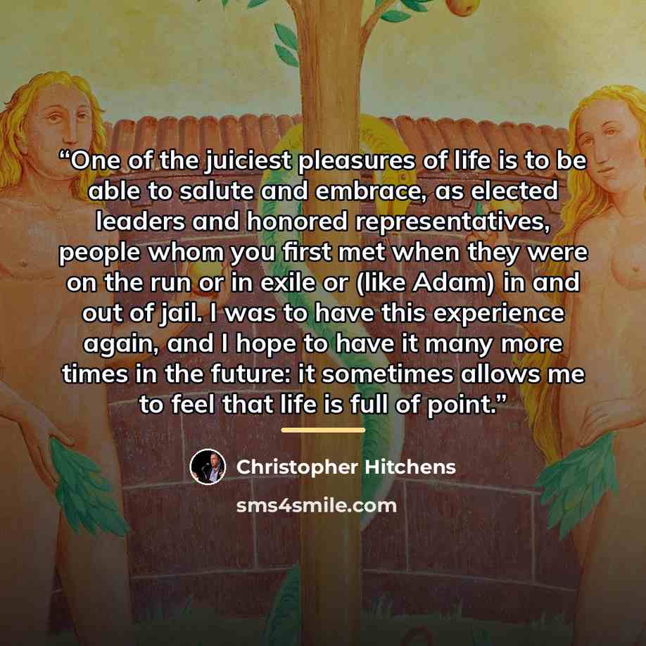 “One of the juiciest pleasures of life is to be able to salute and embrace, as elected leaders and honored representatives, people whom you first met when they were on the run or in exile or (like Adam) in and out of jail. I was to have this experience again, and I hope to have it many more times…” quote by Christopher Hitchens