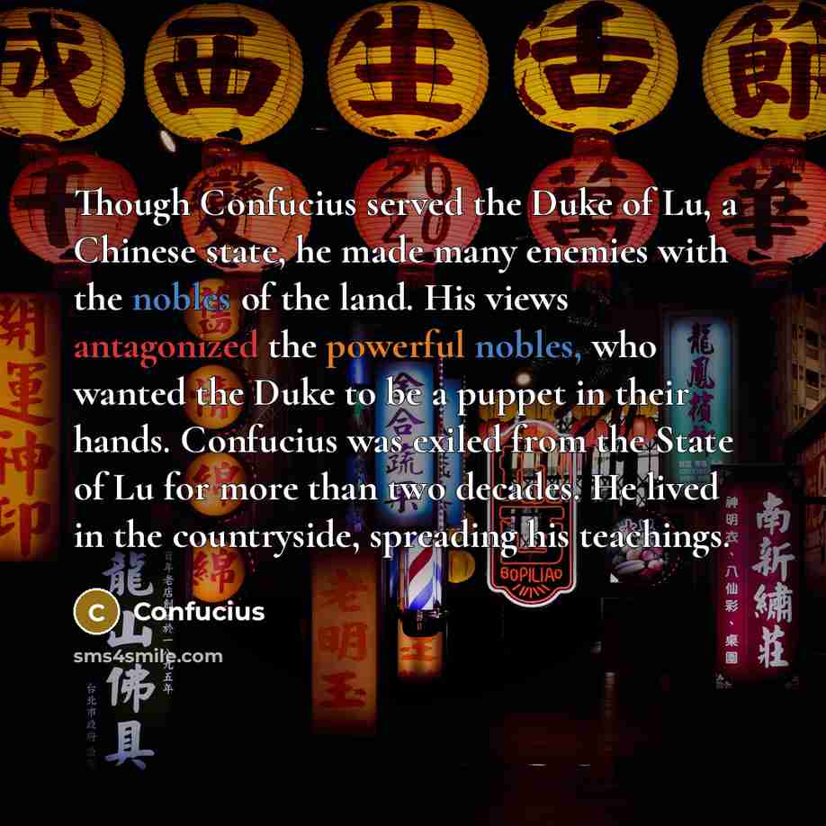 “Though Confucius served the Duke of Lu, a Chinese state, he made many enemies with the nobles of the land. His views antagonized the powerful nobles, who wanted the Duke to be a puppet in their hands. Confucius was exiled from the State of Lu for more than two decades. He lived in the countryside…” quote by Confucius