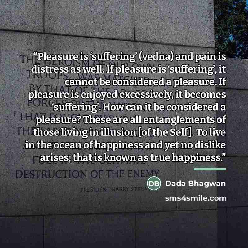 “Pleasure is ‘suffering’ (vedna) and pain is distress as well. If pleasure is ‘suffering’, it cannot be considered a pleasure. If pleasure is enjoyed excessively, it becomes ‘suffering’. How can it be considered a pleasure? These are all entanglements of those living in illusion [of the Self]. To…” quote by Dada Bhagwan