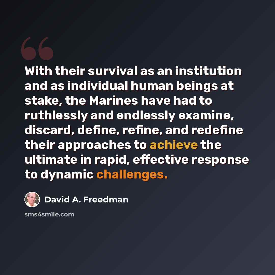 “With their survival as an institution and as individual human beings at stake, the Marines have had to ruthlessly and endlessly examine, discard, define, refine, and redefine their approaches to achieve the ultimate in rapid, effective response to dynamic challenges.” quote by David A. Freedman