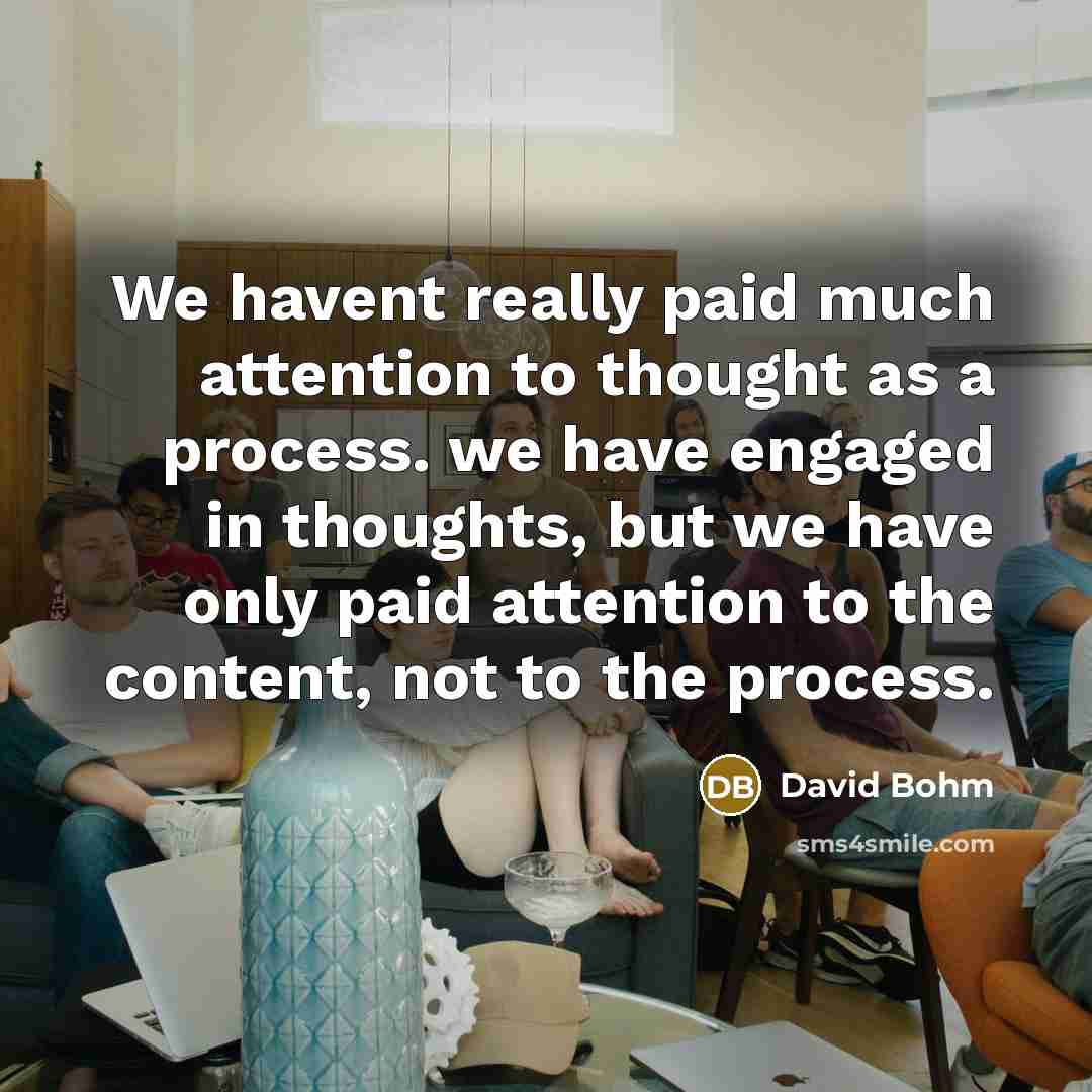 “We havent really paid much attention to thought as a process. we have engaged in thoughts, but we have only paid attention to the content, not to the process.” quote by David Bohm