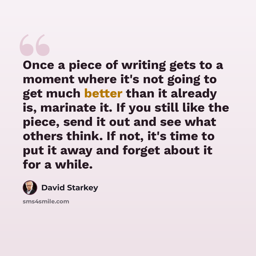 “Once a piece of writing gets to a moment where it's not going to get much better than it already is, marinate it. If you still like the piece, send it out and see what others think. If not, it's time to put it away and forget about it for a while.” quote by David Starkey