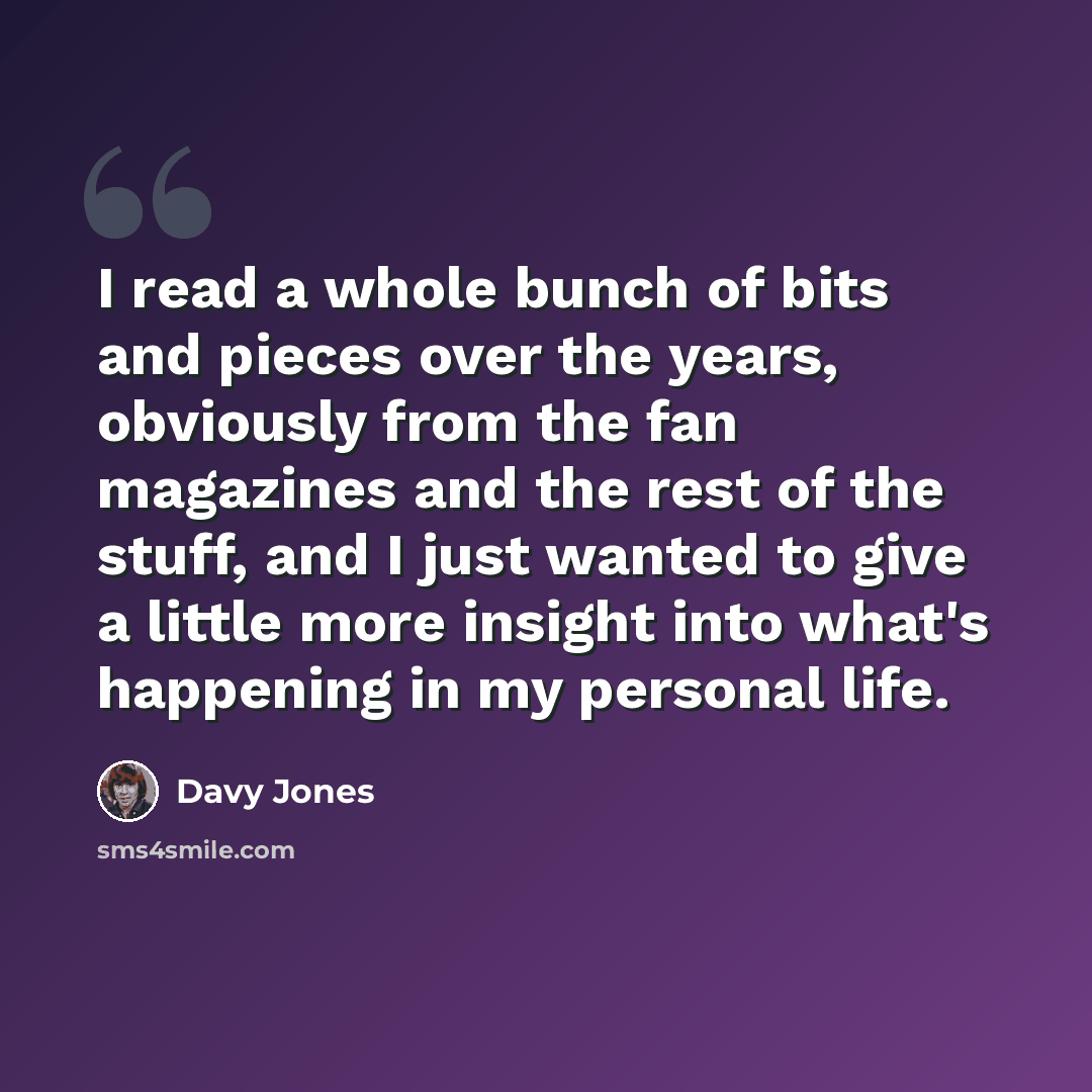 “I read a whole bunch of bits and pieces over the years, obviously from the fan magazines and the rest of the stuff, and I just wanted to give a little more insight into what's happening in my personal life.” quote by Davy Jones