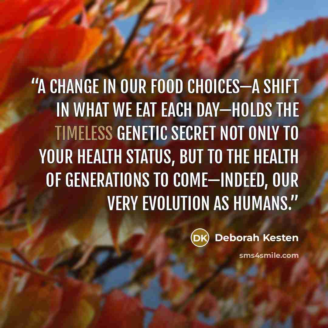 “a change in our food choices—a shift in what we eat each day—holds the timeless genetic secret not only to your health status, but to the health of generations to come—indeed, our very evolution as humans.” quote by Deborah Kesten