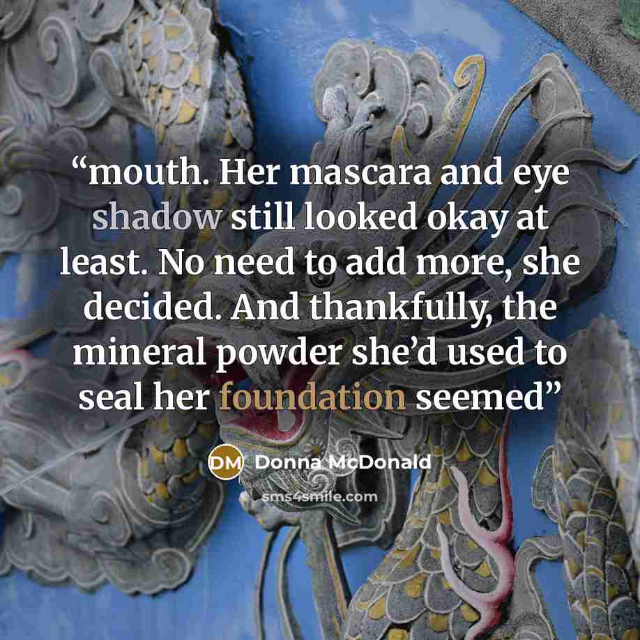 “mouth. Her mascara and eye shadow still looked okay at least. No need to add more, she decided. And thankfully, the mineral powder she’d used to seal her foundation seemed” quote by Donna McDonald