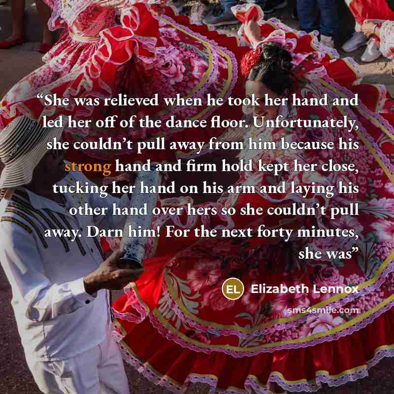“She was relieved when he took her hand and led her off of the dance floor. Unfortunately, she couldn’t pull away from him because his strong hand and firm hold kept her close, tucking her hand on his arm and laying his other hand over hers so she couldn’t pull away. Darn him! For the next forty…” quote by Elizabeth Lennox