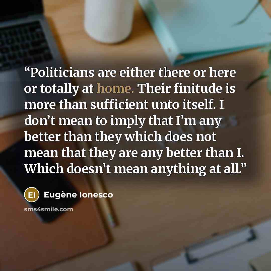 “Politicians are either there or here or totally at home. Their finitude is more than sufficient unto itself. I don’t mean to imply that I’m any better than they which does not mean that they are any better than I. Which doesn’t mean anything at all.” quote by Eugène Ionesco