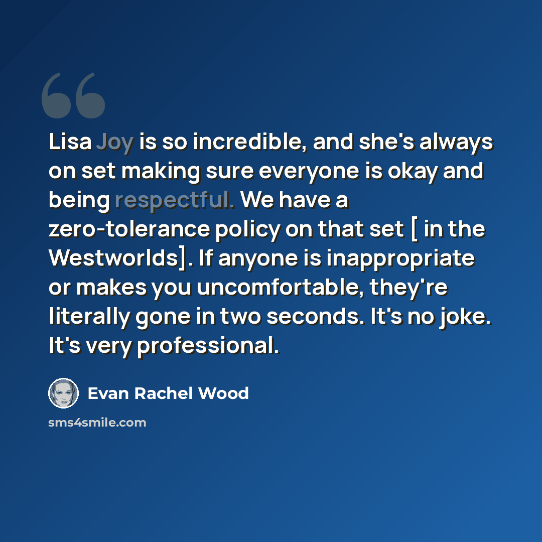 “Lisa Joy is so incredible, and she's always on set making sure everyone is okay and being respectful. We have a zero-tolerance policy on that set [ in the Westworlds]. If anyone is inappropriate or makes you uncomfortable, they're literally gone in two seconds. It's no joke. It's very professional.” quote by Evan Rachel Wood