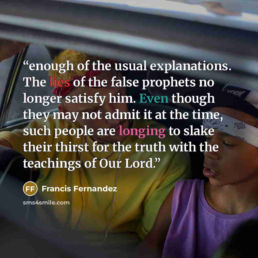 “enough of the usual explanations. The lies of the false prophets no longer satisfy him. Even though they may not admit it at the time, such people are longing to slake their thirst for the truth with the teachings of Our Lord.” quote by Francis Fernandez